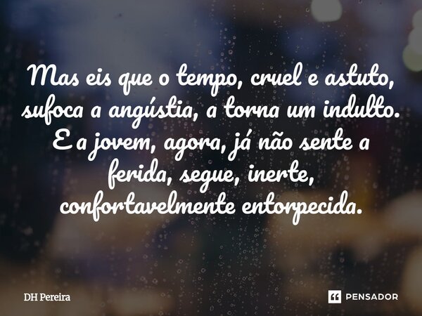 ⁠Mas eis que o tempo, cruel e astuto, sufoca a angústia, a torna um indulto. E a jovem, agora, já não sente a ferida, segue, inerte, confortavelmente entorpecid... Frase de DH Pereira.