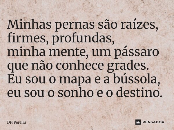 ⁠Minhas pernas são raízes, firmes, profundas, minha mente, um pássaro que não conhece grades. Eu sou o mapa e a bússola, eu sou o sonho e o destino.... Frase de DH Pereira.