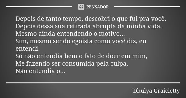 Depois de tanto tempo, descobri o que fui pra você. Depois dessa sua retirada abrupta da minha vida, Mesmo ainda entendendo o motivo... Sim, mesmo sendo egoísta... Frase de Dhulya Graicietty.