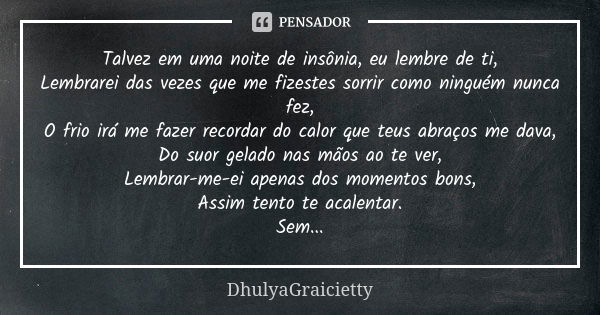 Talvez em uma noite de insônia, eu lembre de ti, Lembrarei das vezes que me fizestes sorrir como ninguém nunca fez, O frio irá me fazer recordar do calor que te... Frase de DhulyaGraicietty.