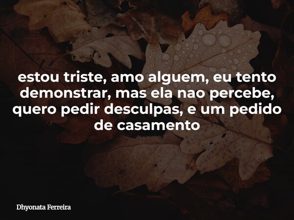 estou triste, amo alguem, eu tento demonstrar, mas ela nao percebe, quero pedir desculpas, e um pedido de casamento... Frase de Dhyonata Ferreira.