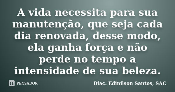 A vida necessita para sua manutenção, que seja cada dia renovada, desse modo, ela ganha força e não perde no tempo a intensidade de sua beleza.... Frase de Diac. Edinilson Santos, SAC.