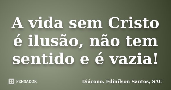 A vida sem Cristo é ilusão, não tem sentido e é vazia!... Frase de Diácono Edinilson Santos, SAC.
