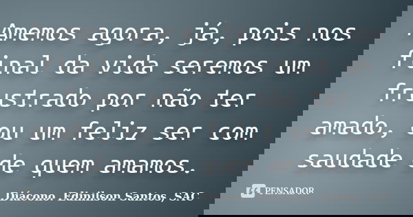 Amemos agora, já, pois nos final da vida seremos um frustrado por não ter amado, ou um feliz ser com saudade de quem amamos.... Frase de Diácono Edinilson Santos, SAC.