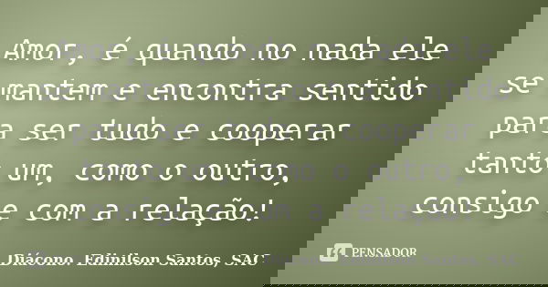 Amor, é quando no nada ele se mantem e encontra sentido para ser tudo e cooperar tanto um, como o outro, consigo e com a relação!... Frase de Diácono Edinilson Santos, SAC.