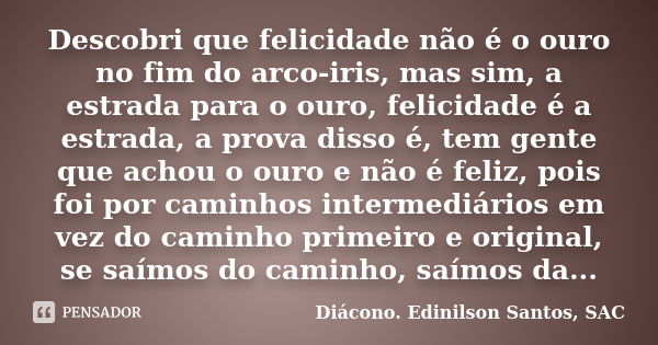 Descobri que felicidade não é o ouro no fim do arco-iris, mas sim, a estrada para o ouro, felicidade é a estrada, a prova disso é, tem gente que achou o ouro e ... Frase de Diácono Edinilson Santos, SAC.