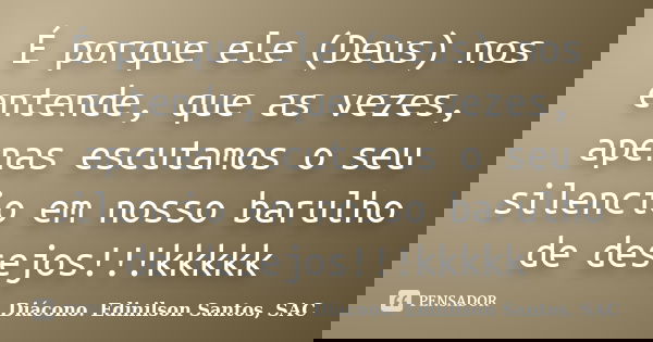 É porque ele (Deus) nos entende, que as vezes, apenas escutamos o seu silencio em nosso barulho de desejos!!!kkkkk... Frase de Diácono Edinilson Santos, SAC.