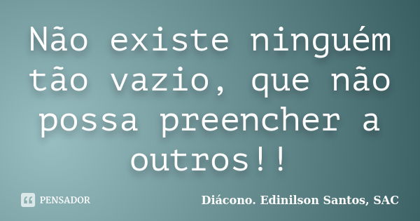 Não existe ninguém tão vazio, que não possa preencher a outros!!... Frase de Diácono Edinilson Santos, SAC.