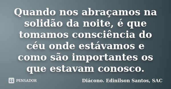 Quando nos abraçamos na solidão da noite, é que tomamos consciência do céu onde estávamos e como são importantes os que estavam conosco.... Frase de Diácono. Edinilson Santos, SAC.