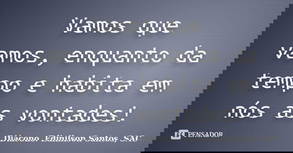 Vamos que vamos,enquanto da tempo e habita em nós as vontades!... Frase de Diácono Edinilson Santos, SAC.
