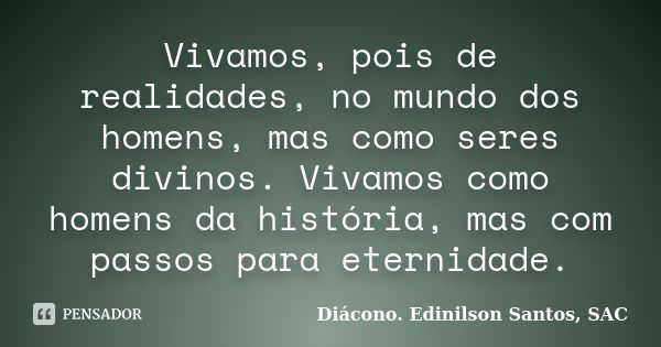 Vivamos, pois de realidades, no mundo dos homens, mas como seres divinos. Vivamos como homens da história, mas com passos para eternidade.... Frase de Diácono Edinilson Santos, SAC.