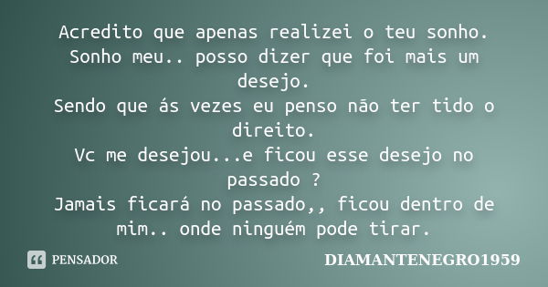 Acredito que apenas realizei o teu sonho. Sonho meu.. posso dizer que foi mais um desejo. Sendo que ás vezes eu penso não ter tido o direito. Vc me desejou...e ... Frase de DIAMANTENEGRO1959.