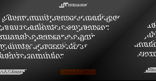 Quem muito pensa e nada age de pouco adianta o seu pensar . Já quando o pensar e o agir andam juntos, a praxis faz o verdadeiro caminhar.... Frase de Diana A.C.Souza.