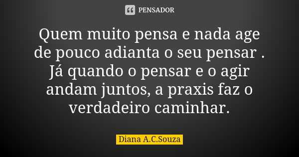 Quem muito pensa e nada age de pouco adianta o seu pensar . Já quando o pensar e o agir andam juntos, a praxis faz o verdadeiro caminhar.... Frase de Diana A.C.Souza.