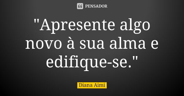 "Apresente algo novo à sua alma e edifique-se."... Frase de Diana Aimi.