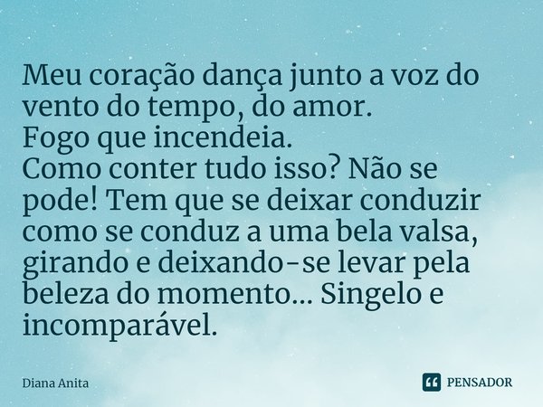 ⁠Meu coração dança junto a voz do vento do tempo, do amor.
Fogo que incendeia.
Como conter tudo isso? Não se pode! Tem que se deixar conduzir como se conduz a u... Frase de Diana Anita.