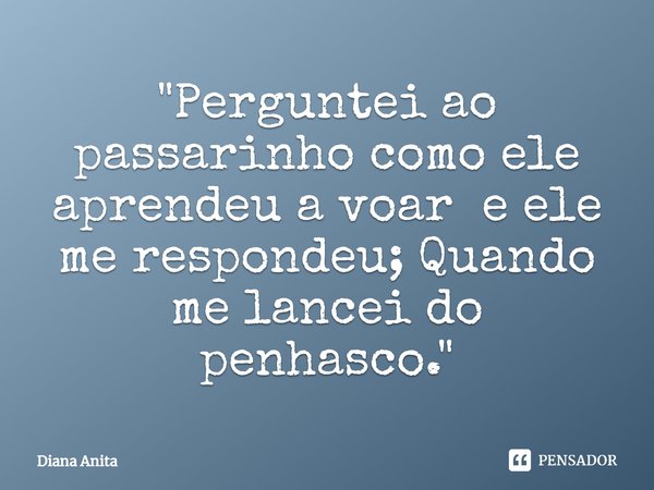 ⁠"Perguntei ao passarinho como ele aprendeu a voar e ele me respondeu; Quando me lancei do penhasco."... Frase de Diana Anita.