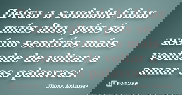Deixa a saudade falar mais alto, pois só assim sentirás mais vontade de voltar a amar as palavras!... Frase de Diana Antunes.