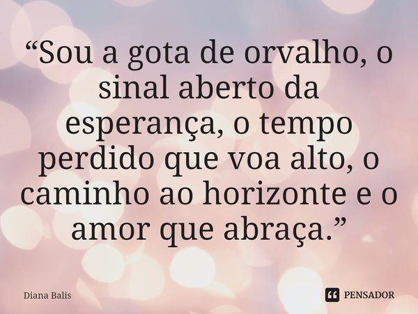 ⁠“Sou a gota de orvalho, o sinal aberto da esperança, o tempo perdido que voa alto, o caminho ao horizonte e o amor que abraça.”... Frase de Diana Balis.