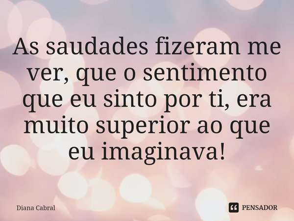 ⁠As saudades fizeram me ver, que o sentimento que eu sinto por ti, era muito superior ao que eu imaginava!... Frase de Diana Cabral.