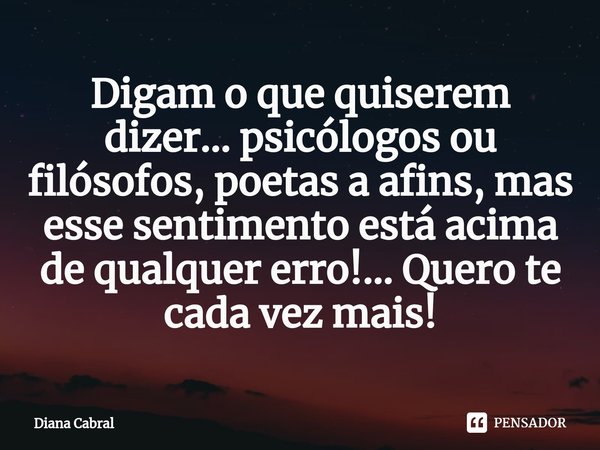 ⁠Digam o que quiserem dizer... psicólogos ou filósofos, poetas a afins, mas esse sentimento está acima de qualquer erro!... Quero te cada vez mais!... Frase de Diana Cabral.