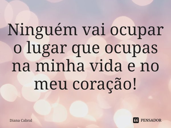Ninguém vai ocupar o lugar que ocupas na minha vida e no meu coração!... Frase de Diana Cabral.