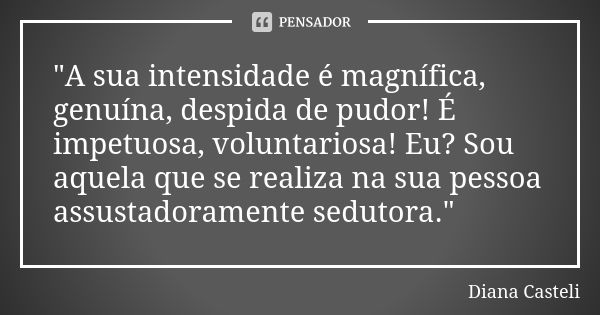 "A sua intensidade é magnífica, genuína, despida de pudor! É impetuosa, voluntariosa! Eu? Sou aquela que se realiza na sua pessoa assustadoramente sedutora... Frase de Diana Casteli.