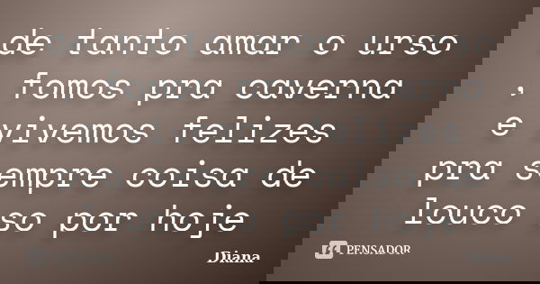 de tanto amar o urso , fomos pra caverna e vivemos felizes pra sempre coisa de louco so por hoje... Frase de diana.