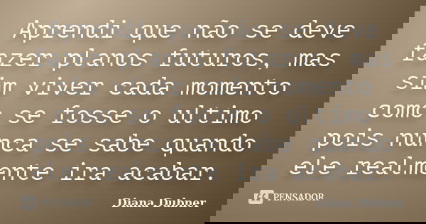 Aprendi que não se deve fazer planos futuros, mas sim viver cada momento como se fosse o ultimo pois nunca se sabe quando ele realmente ira acabar.... Frase de Diana Dubner.