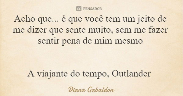 Acho que... é que você tem um jeito de me dizer que sente muito, sem me fazer sentir pena de mim mesmo A viajante do tempo, Outlander... Frase de Diana Gabaldon.