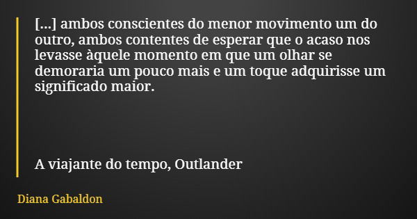 [...] ambos conscientes do menor movimento um do outro, ambos contentes de esperar que o acaso nos levasse àquele momento em que um olhar se demoraria um pouco ... Frase de Diana Gabaldon.