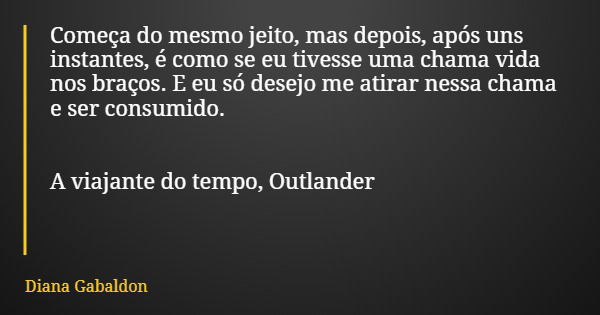 Começa do mesmo jeito, mas depois, após uns instantes, é como se eu tivesse uma chama vida nos braços. E eu só desejo me atirar nessa chama e ser consumido. A v... Frase de Diana Gabaldon.