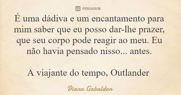 É uma dádiva e um encantamento para mim saber que eu posso dar-lhe prazer, que seu corpo pode reagir ao meu. Eu não havia pensado nisso... antes. A viajante do ... Frase de Diana Gabaldon.