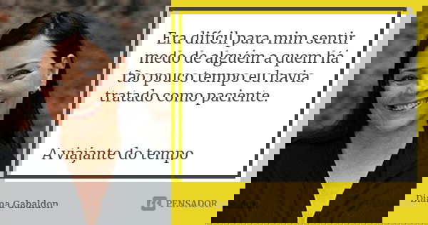 Era difícil para mim sentir medo de alguém a quem há tão pouco tempo eu havia tratado como paciente. A viajante do tempo... Frase de Diana Gabaldon.