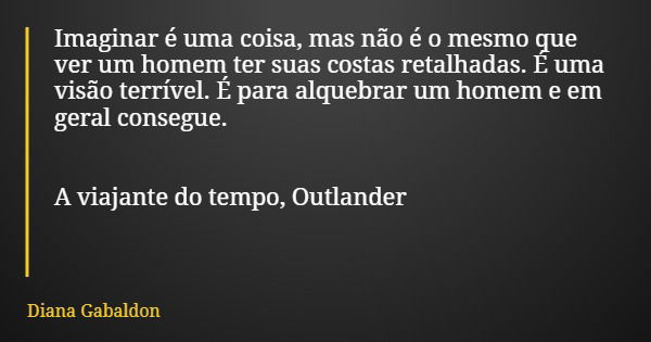Imaginar é uma coisa, mas não é o mesmo que ver um homem ter suas costas retalhadas. É uma visão terrível. É para alquebrar um homem e em geral consegue. A viaj... Frase de Diana Gabaldon.