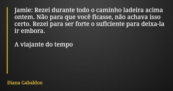 Jamie: Rezei durante todo o caminho ladeira acima ontem. Não para que você ficasse, não achava isso certo. Rezei para ser forte o suficiente para deixa-la ir em... Frase de Diana Gabaldon.
