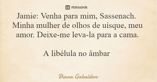 Jamie: Venha para mim, Sassenach. Minha mulher de olhos de uísque, meu amor. Deixe-me leva-la para a cama. A libélula no âmbar... Frase de Diana Gabaldon.