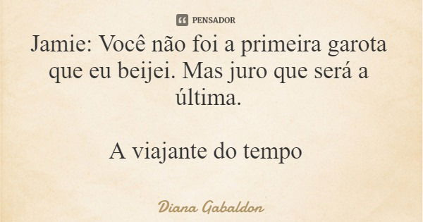 Jamie: Você não foi a primeira garota que eu beijei. Mas juro que será a última. A viajante do tempo... Frase de Diana Gabaldon.
