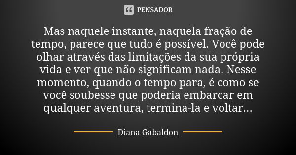 Mas naquele instante, naquela fração de tempo, parece que tudo é possível. Você pode olhar através das limitações da sua própria vida e ver que não significam n... Frase de Diana Gabaldon.