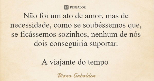 Não foi um ato de amor, mas de necessidade, como se soubéssemos que, se ficássemos sozinhos, nenhum de nós dois conseguiria suportar. A viajante do tempo... Frase de Diana Gabaldon.