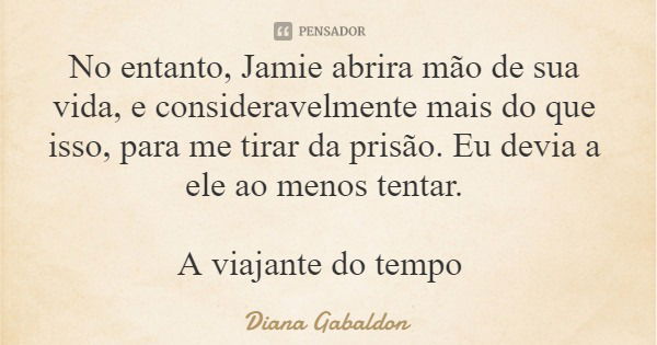No entanto, Jamie abrira mão de sua vida, e consideravelmente mais do que isso, para me tirar da prisão. Eu devia a ele ao menos tentar. A viajante do tempo... Frase de Diana Gabaldon.