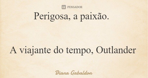 Perigosa, a paixão. A viajante do tempo, Outlander... Frase de Diana Gabaldon.