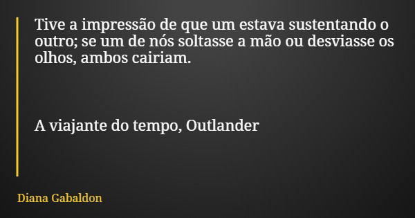 Tive a impressão de que um estava sustentando o outro; se um de nós soltasse a mão ou desviasse os olhos, ambos cairiam. A viajante do tempo, Outlander... Frase de Diana Gabaldon.