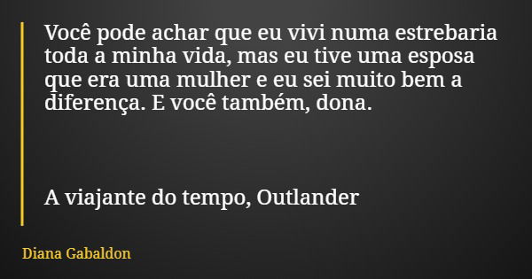 Você pode achar que eu vivi numa estrebaria toda a minha vida, mas eu tive uma esposa que era uma mulher e eu sei muito bem a diferença. E você também, dona. A ... Frase de Diana Gabaldon.