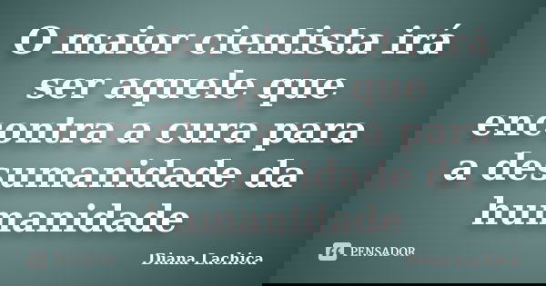 O maior cientista irá ser aquele que encontra a cura para a desumanidade da humanidade... Frase de Diana Lachica.