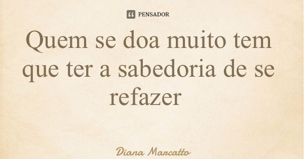 Quem se doa muito tem que ter a sabedoria de se refazer... Frase de Diana Marcatto.