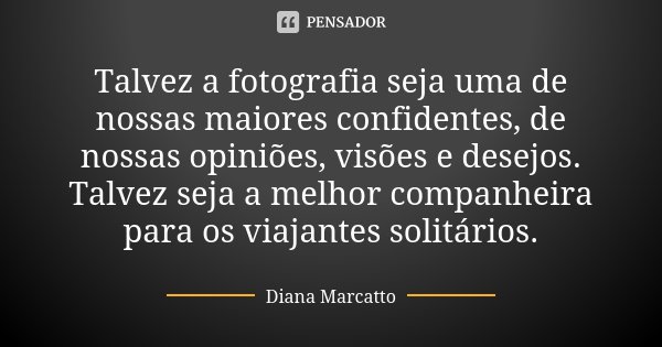Talvez a fotografia seja uma de nossas maiores confidentes, de nossas opiniões, visões e desejos. Talvez seja a melhor companheira para os viajantes solitários.... Frase de Diana Marcatto.