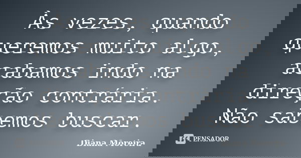 Às vezes, quando queremos muito algo, acabamos indo na direção contrária. Não sabemos buscar.... Frase de Diana Moreira.