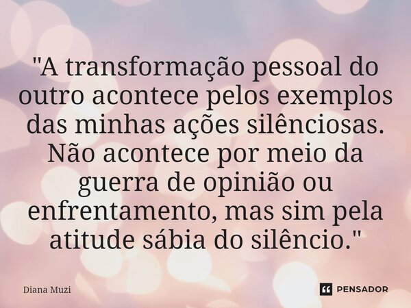 ⁠"A transformação pessoal do outro acontece pelos exemplos das minhas ações silênciosas. Não acontece por meio da guerra de opinião ou enfrentamento, mas s... Frase de Diana Muzi.