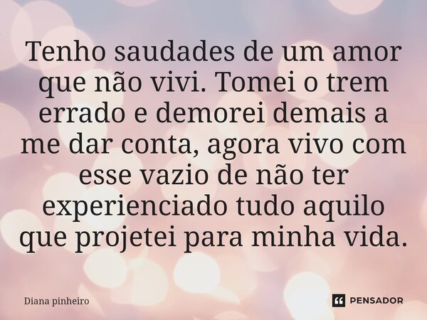 ⁠Tenho saudades de um amor que não vivi. Tomei o trem errado e demorei demais a me dar conta, agora vivo com esse vazio de não ter experienciado tudo aquilo que... Frase de Diana pinheiro.